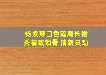 杨紫穿白色露肩长裙秀精致锁骨 清新灵动